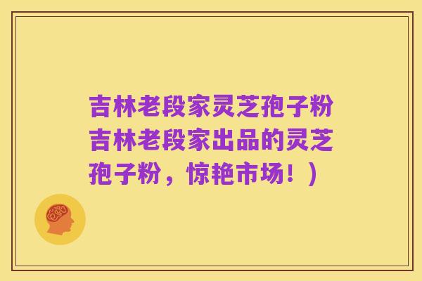 吉林老段家灵芝孢子粉吉林老段家出品的灵芝孢子粉，惊艳市场！)