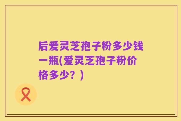 后爱灵芝孢子粉多少钱一瓶(爱灵芝孢子粉价格多少?)