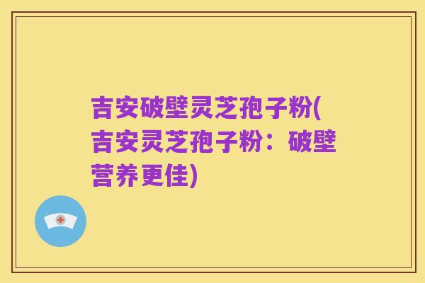 吉安破壁灵芝孢子粉(吉安灵芝孢子粉：破壁营养更佳)