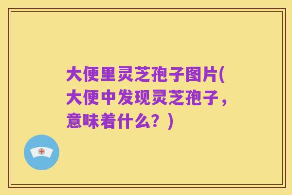 大便里灵芝孢子图片(大便中发现灵芝孢子，意味着什么？)