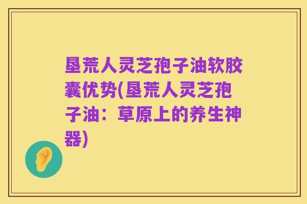 垦荒人灵芝孢子油软胶囊优势(垦荒人灵芝孢子油:草原上的养生神器)
