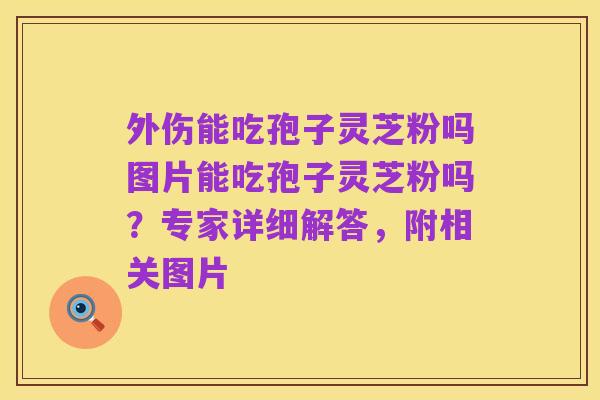 外伤能吃孢子灵芝粉吗图片能吃孢子灵芝粉吗？专家详细解答，附相关图片