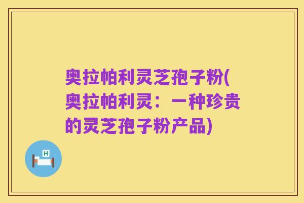 奥拉帕利灵芝孢子粉(奥拉帕利灵：一种珍贵的灵芝孢子粉产品)