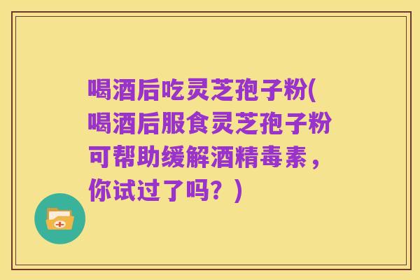 喝酒后吃灵芝孢子粉(喝酒后服食灵芝孢子粉可帮助缓解酒精毒素,你试过了吗?)