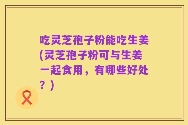 吃灵芝孢子粉能吃生姜(灵芝孢子粉可与生姜一起食用，有哪些好处？)