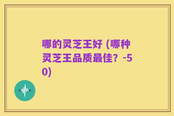 哪的灵芝王好 (哪种灵芝王品质最佳?-50)