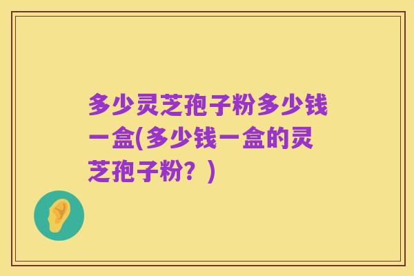 多少灵芝孢子粉多少钱一盒(多少钱一盒的灵芝孢子粉？)