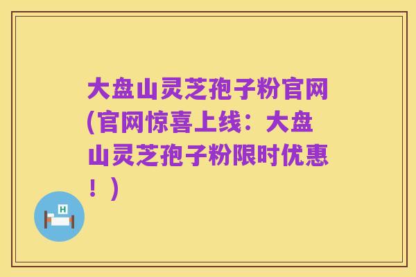 大盘山灵芝孢子粉官网(官网惊喜上线：大盘山灵芝孢子粉限时优惠！)