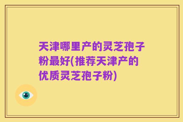 天津哪里产的灵芝孢子粉最好(推荐天津产的优质灵芝孢子粉)