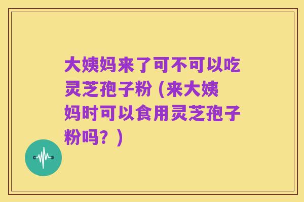 大姨妈来了可不可以吃灵芝孢子粉 (来大姨妈时可以食用灵芝孢子粉吗?)