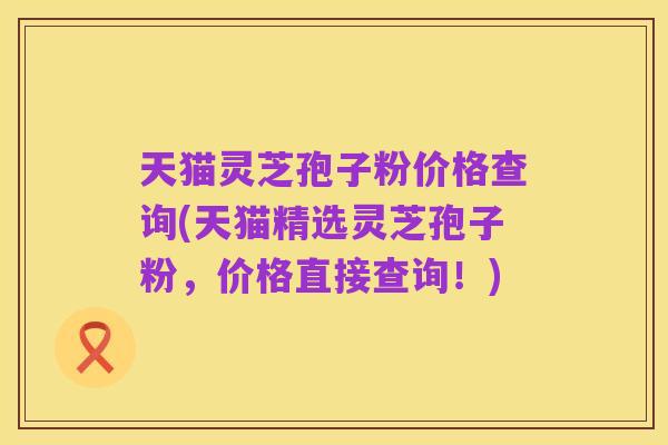 天猫灵芝孢子粉价格查询(天猫精选灵芝孢子粉,价格直接查询!)