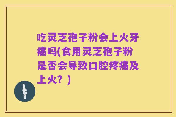 吃灵芝孢子粉会上火牙痛吗(食用灵芝孢子粉是否会导致口腔疼痛及上火?)