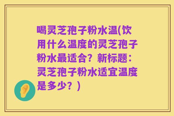 喝灵芝孢子粉水温(饮用什么温度的灵芝孢子粉水最适合？新标题：灵芝孢子粉水适宜温度是多少？)