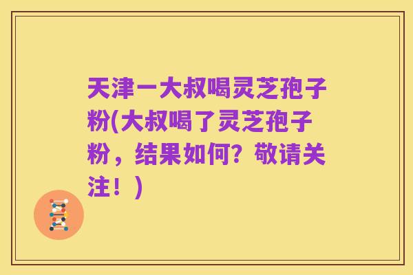 天津一大叔喝灵芝孢子粉(大叔喝了灵芝孢子粉,结果如何?敬请关注!)