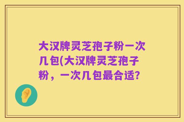 大汉牌灵芝孢子粉一次几包(大汉牌灵芝孢子粉,一次几包最合适?