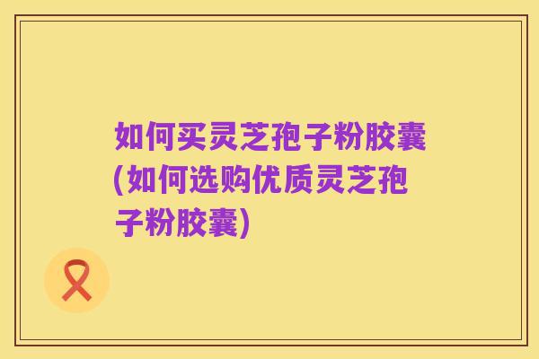如何买灵芝孢子粉胶囊(如何选购优质灵芝孢子粉胶囊)