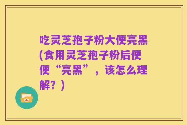 吃灵芝孢子粉大便亮黑(食用灵芝孢子粉后便便“亮黑”，该怎么理解？)