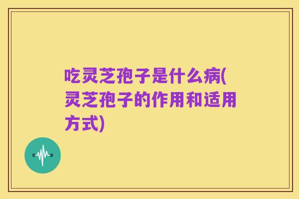 吃灵芝孢子是什么病(灵芝孢子的作用和适用方式)
