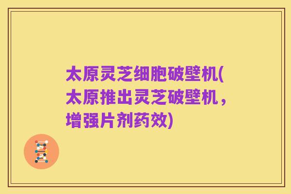太原灵芝细胞破壁机(太原推出灵芝破壁机，增强片剂药效)