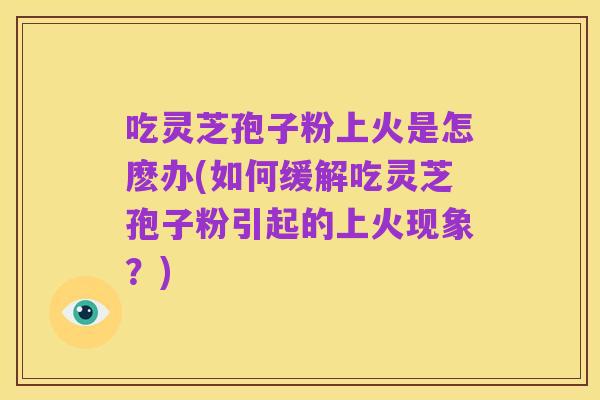 吃灵芝孢子粉上火是怎麽办(如何缓解吃灵芝孢子粉引起的上火现象？)