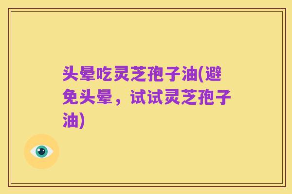 头晕吃灵芝孢子油(避免头晕,试试灵芝孢子油)