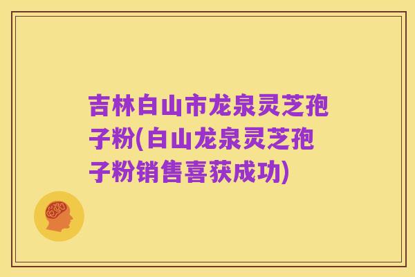 吉林白山市龙泉灵芝孢子粉(白山龙泉灵芝孢子粉销售喜获成功)