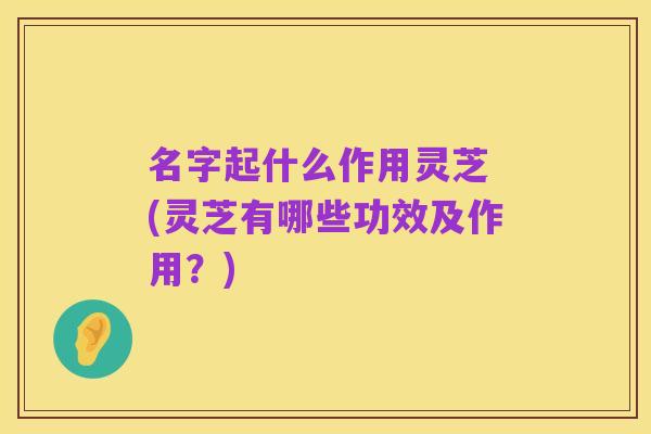名字起什么作用灵芝 (灵芝有哪些功效及作用?)