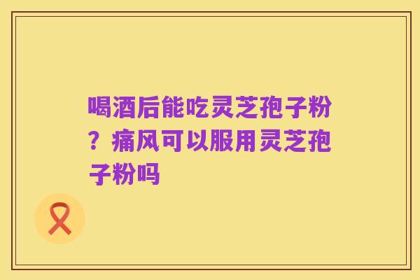 喝酒后能吃灵芝孢子粉？痛风可以服用灵芝孢子粉吗