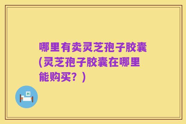 哪里有卖灵芝孢子胶囊(灵芝孢子胶囊在哪里能购买?)