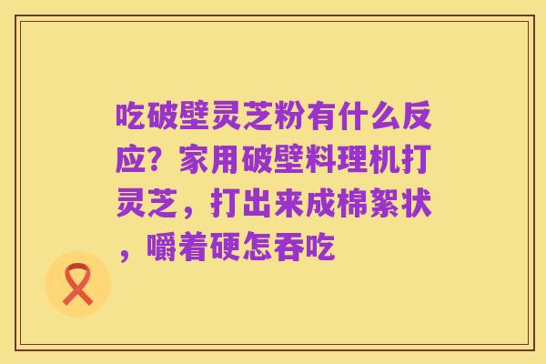 吃破壁灵芝粉有什么反应？家用破壁料理机打灵芝，打出来成棉絮状，嚼着硬怎吞吃