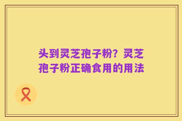 头到灵芝孢子粉?灵芝孢子粉正确食用的用法