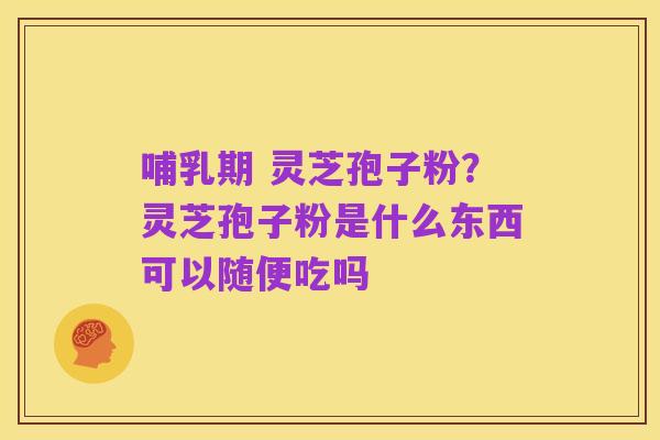 哺乳期 灵芝孢子粉?灵芝孢子粉是什么东西可以随便吃吗