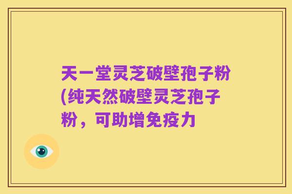 天一堂灵芝破壁孢子粉(纯天然破壁灵芝孢子粉，可助增免疫力