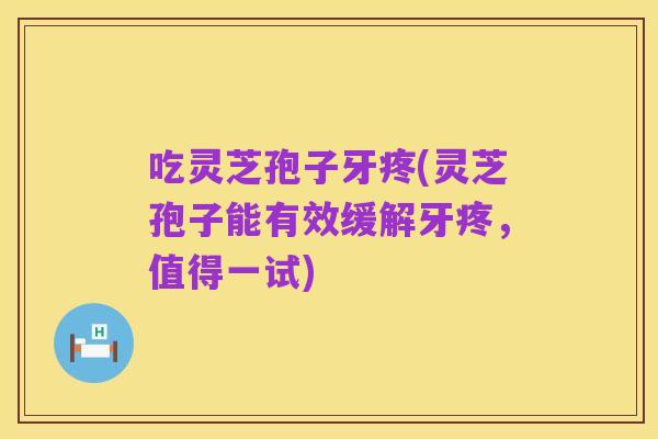吃灵芝孢子牙疼(灵芝孢子能有效缓解牙疼，值得一试)