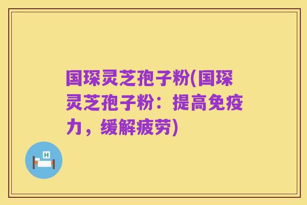 国琛灵芝孢子粉(国琛灵芝孢子粉：提高免疫力，缓解疲劳)