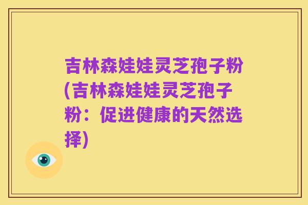 吉林森娃娃灵芝孢子粉(吉林森娃娃灵芝孢子粉:促进健康的天然选择)
