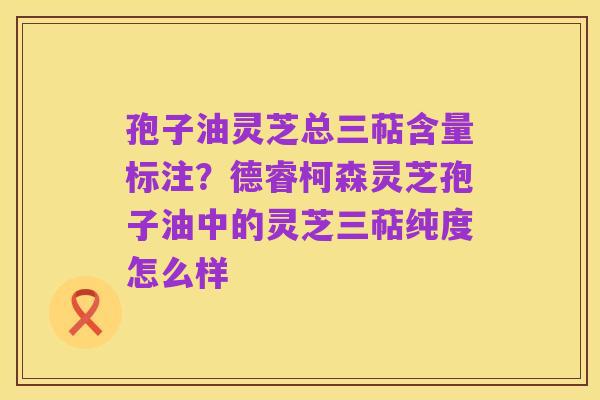 孢子油灵芝总三萜含量标注?德睿柯森灵芝孢子油中的灵芝三萜纯度怎么样