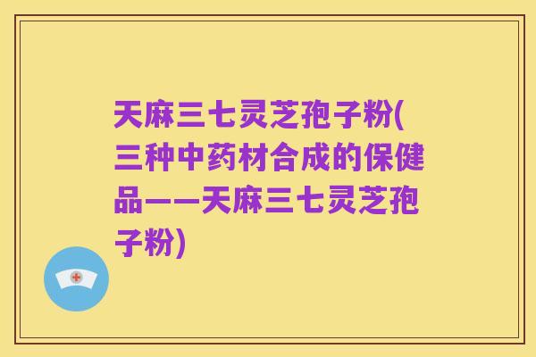 天麻三七灵芝孢子粉(三种中药材合成的保健品——天麻三七灵芝孢子粉)