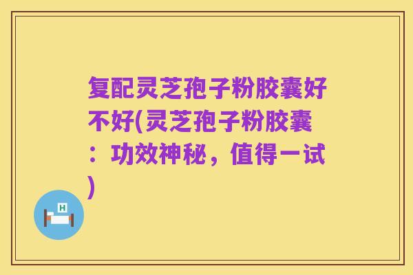 复配灵芝孢子粉胶囊好不好(灵芝孢子粉胶囊：功效神秘，值得一试)
