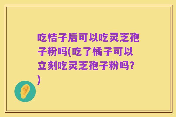 吃桔子后可以吃灵芝孢子粉吗(吃了橘子可以立刻吃灵芝孢子粉吗?)