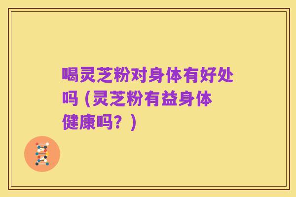 喝灵芝粉对身体有好处吗 (灵芝粉有益身体健康吗?)
