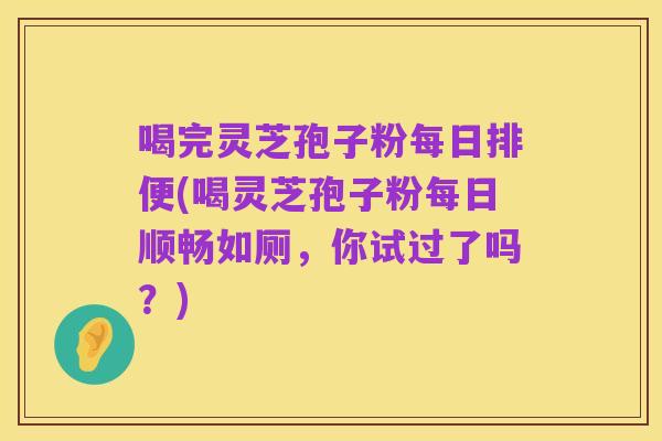 喝完灵芝孢子粉每日排便(喝灵芝孢子粉每日顺畅如厕,你试过了吗?)