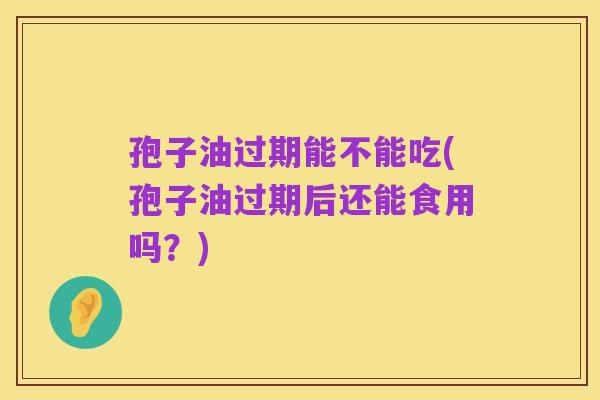 孢子油过期能不能吃(孢子油过期后还能食用吗?)