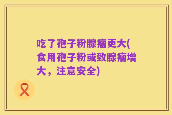 吃了孢子粉腺瘤更大(食用孢子粉或致腺瘤增大,注意安全)