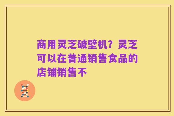 商用灵芝破壁机？灵芝可以在普通销售食品的店铺销售不
