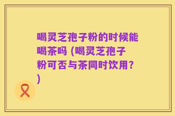 喝灵芝孢子粉的时候能喝茶吗 (喝灵芝孢子粉可否与茶同时饮用？)