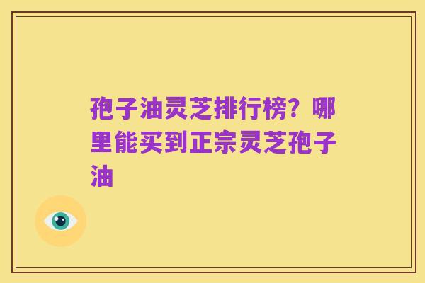 孢子油灵芝排行榜?哪里能买到正宗灵芝孢子油