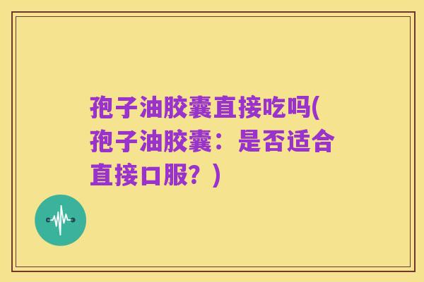 孢子油胶囊直接吃吗(孢子油胶囊:是否适合直接口服?)