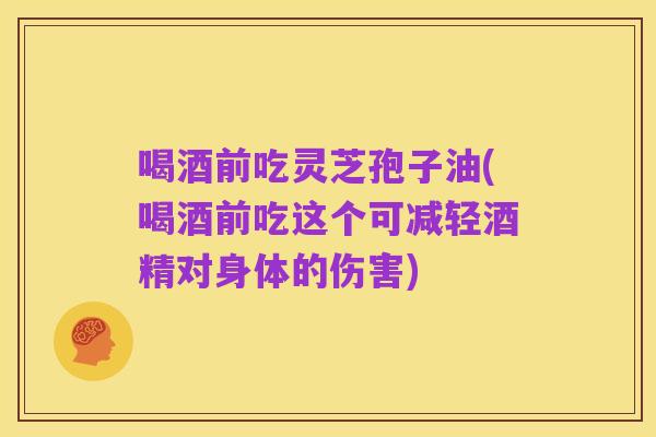 喝酒前吃灵芝孢子油(喝酒前吃这个可减轻酒精对身体的伤害)