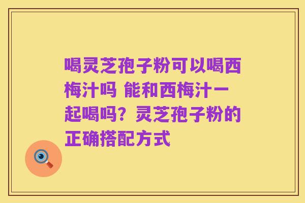 喝灵芝孢子粉可以喝西梅汁吗 能和西梅汁一起喝吗?灵芝孢子粉的正确搭配方式